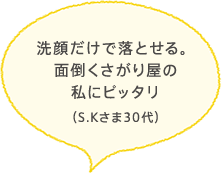 洗顔だけで落とせる。面倒くさがり屋の私にピッタリ