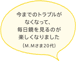 今までのトラブルがなくなって、毎日鏡を見るのが楽しくなりました
