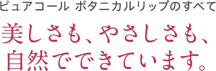 ピュアコール ボタニカルリップのすべて 美しさも、やさしさも、自然でできています。