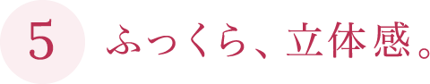 ふっくら、立体感。