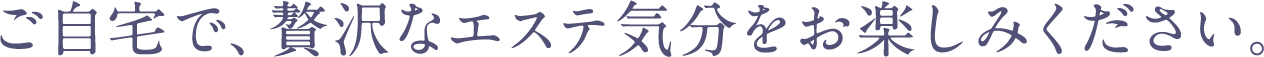 ご自宅で、贅沢なエステ気分をお楽しみください。