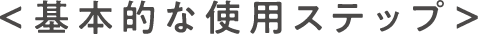 ＜ 基本的な使用ステップ ＞
